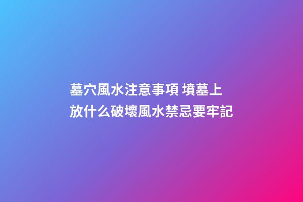 墓穴風水注意事項 墳墓上放什么破壞風水禁忌要牢記